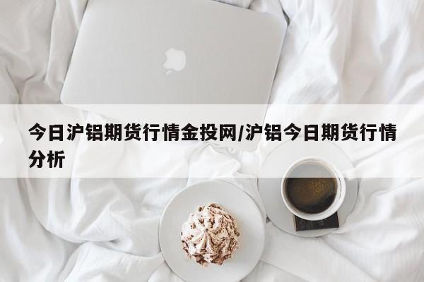 今日沪铝期货行情金投网/沪铝今日期货行情分析