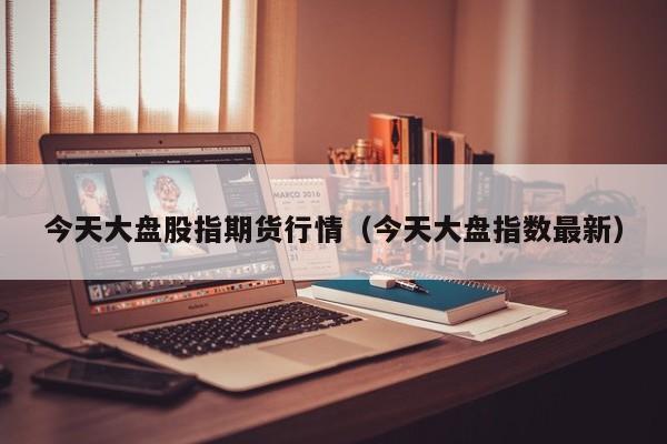今天大盘股指期货行情(今天大盘指数最新)