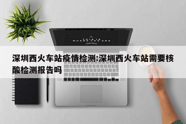 深圳西火车站疫情检测:深圳西火车站需要核酸检测报告吗