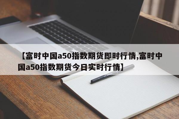 【富时中国a50指数期货即时行情,富时中国a50指数期货今日实时行情】