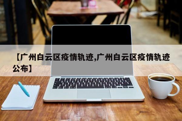 【广州白云区疫情轨迹,广州白云区疫情轨迹公布】