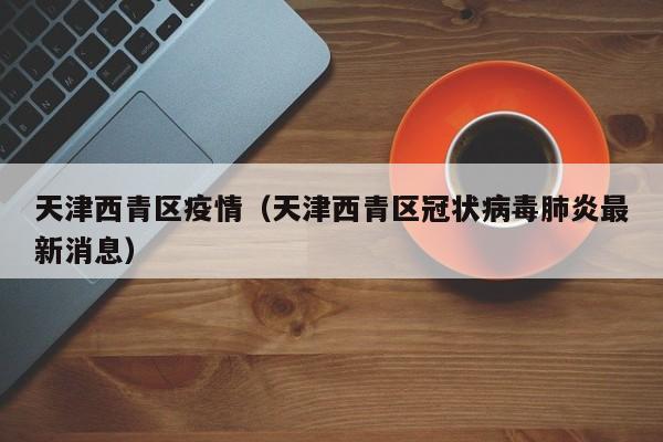 天津西青区疫情(天津西青区冠状病毒肺炎最新消息)