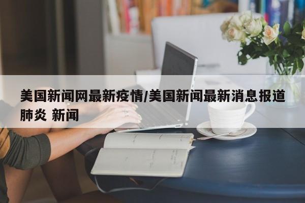 美国新闻网最新疫情/美国新闻最新消息报道肺炎 新闻