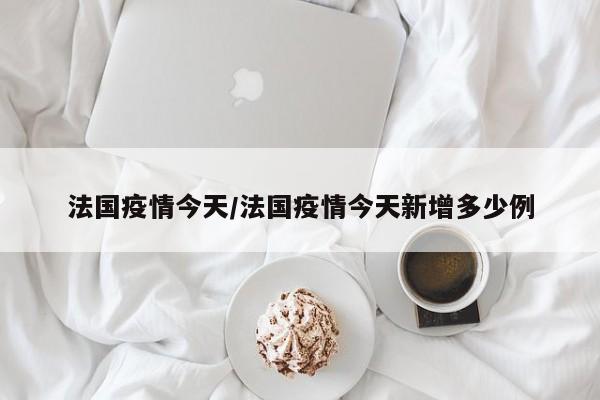 法国疫情今天/法国疫情今天新增多少例
