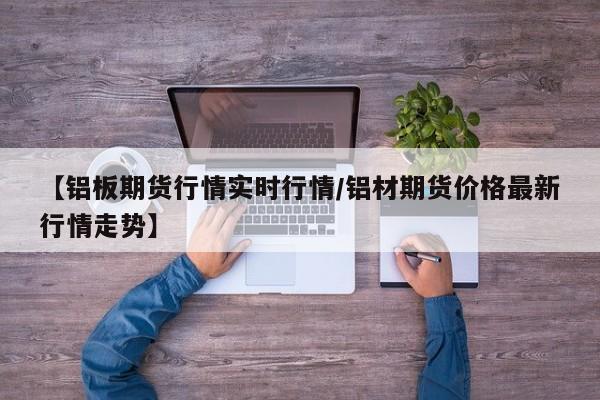 【铝板期货行情实时行情/铝材期货价格最新行情走势】