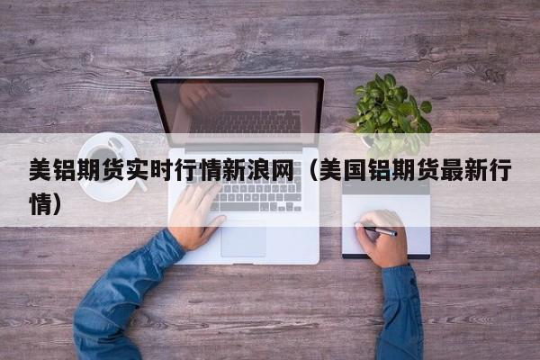 美铝期货实时行情新浪网(美国铝期货最新行情)