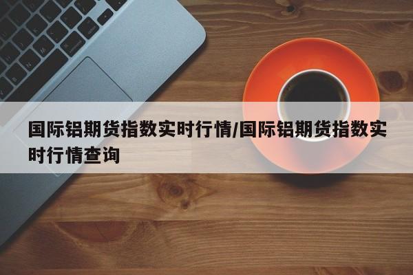 国际铝期货指数实时行情/国际铝期货指数实时行情查询