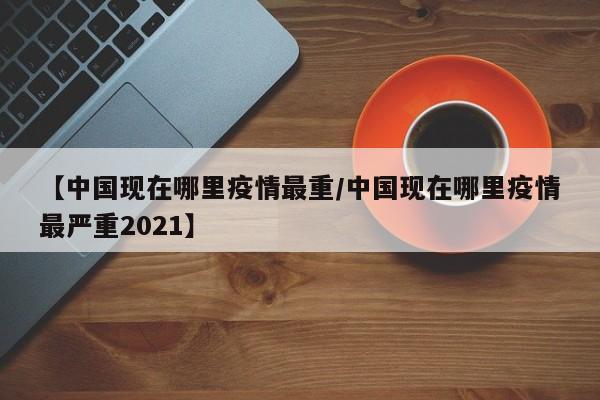 【中国现在哪里疫情最重/中国现在哪里疫情最严重2021】
