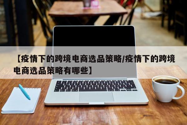 【疫情下的跨境电商选品策略/疫情下的跨境电商选品策略有哪些】