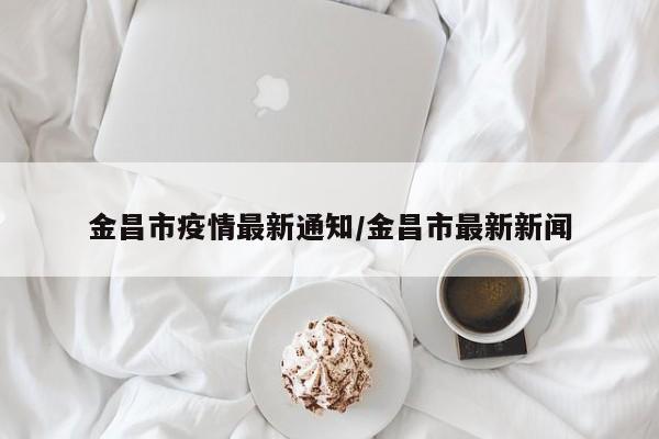 金昌市疫情最新通知/金昌市最新新闻