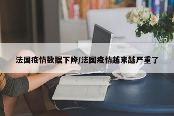 法国疫情数据下降/法国疫情越来越严重了