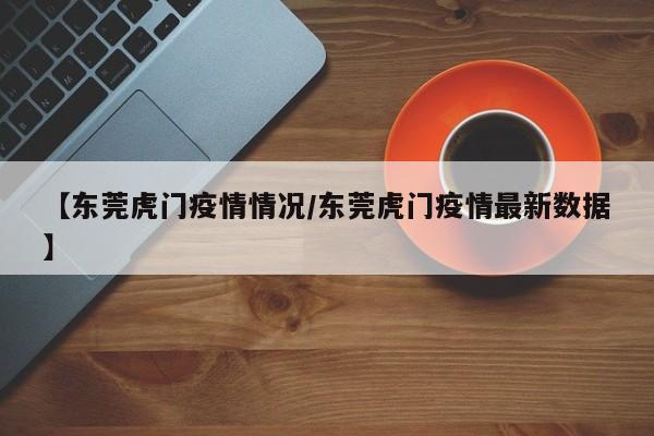 【东莞虎门疫情情况/东莞虎门疫情最新数据】