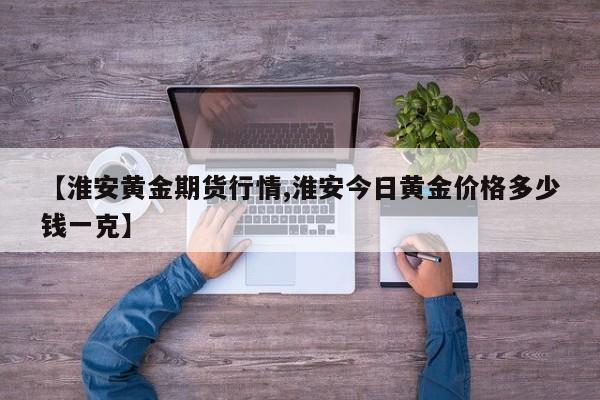 【淮安黄金期货行情,淮安今日黄金价格多少钱一克】