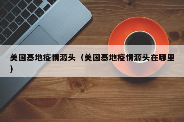 美国基地疫情源头(美国基地疫情源头在哪里)