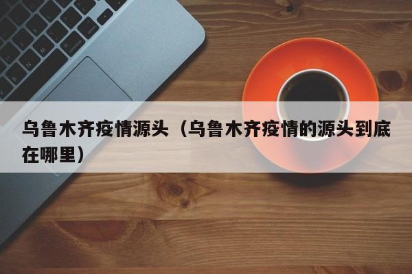 乌鲁木齐疫情源头(乌鲁木齐疫情的源头到底在哪里)