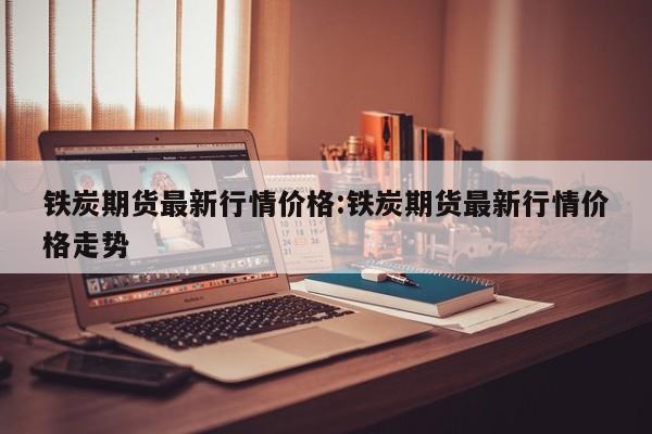 铁炭期货最新行情价格:铁炭期货最新行情价格走势