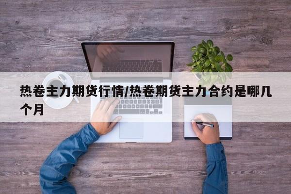 热卷主力期货行情/热卷期货主力合约是哪几个月
