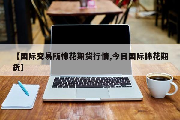【国际交易所棉花期货行情,今日国际棉花期货】