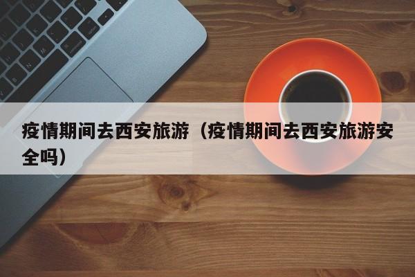 疫情期间去西安旅游(疫情期间去西安旅游安全吗)