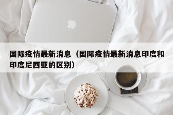 国际疫情最新消息(国际疫情最新消息印度和印度尼西亚的区别)