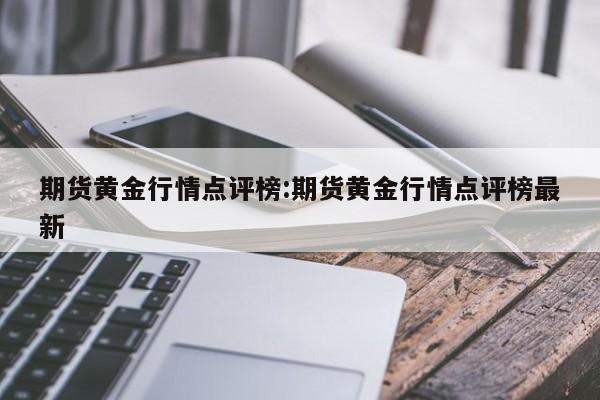 期货黄金行情点评榜:期货黄金行情点评榜最新