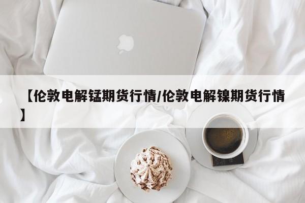 【伦敦电解锰期货行情/伦敦电解镍期货行情】