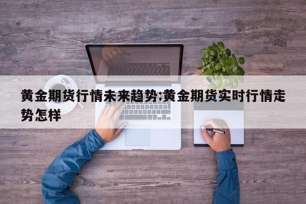 黄金期货行情未来趋势:黄金期货实时行情走势怎样