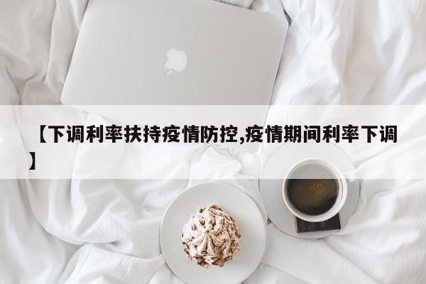 【下调利率扶持疫情防控,疫情期间利率下调】