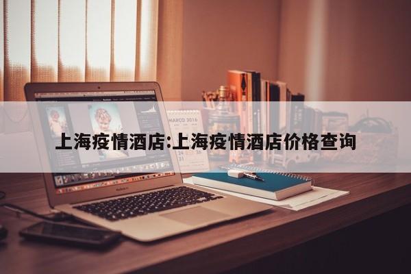 上海疫情酒店:上海疫情酒店价格查询