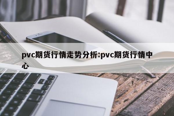 pvc期货行情走势分析:pvc期货行情中心