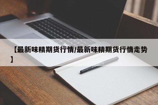【最新味精期货行情/最新味精期货行情走势】