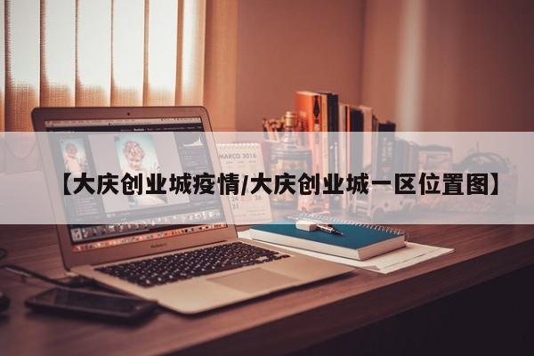 【大庆创业城疫情/大庆创业城一区位置图】