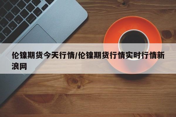 伦镍期货今天行情/伦镍期货行情实时行情新浪网