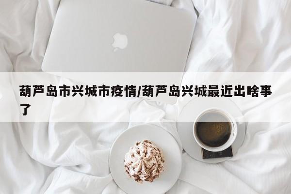 葫芦岛市兴城市疫情/葫芦岛兴城最近出啥事了