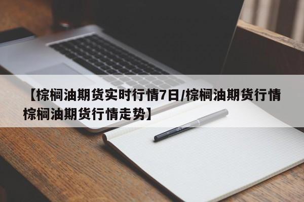 【棕榈油期货实时行情7日/棕榈油期货行情棕榈油期货行情走势】