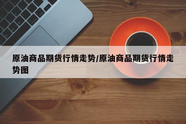 原油商品期货行情走势/原油商品期货行情走势图