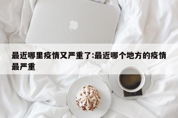 最近哪里疫情又严重了:最近哪个地方的疫情最严重