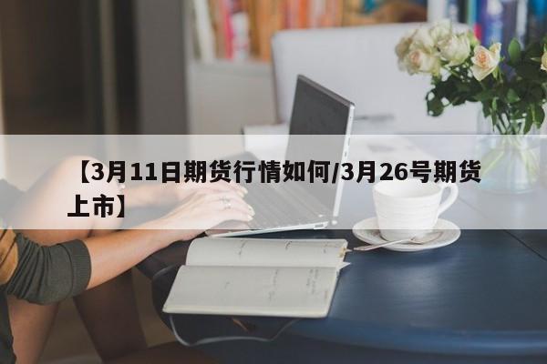 【3月11日期货行情如何/3月26号期货上市】