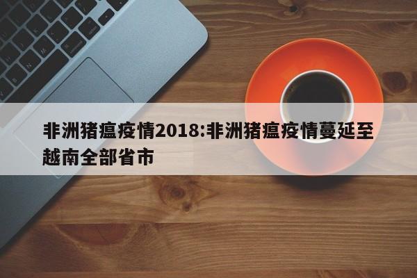 非洲猪瘟疫情2018:非洲猪瘟疫情蔓延至越南全部省市