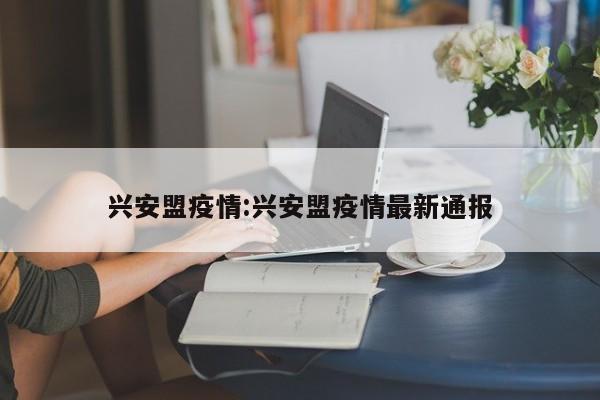 兴安盟疫情:兴安盟疫情最新通报