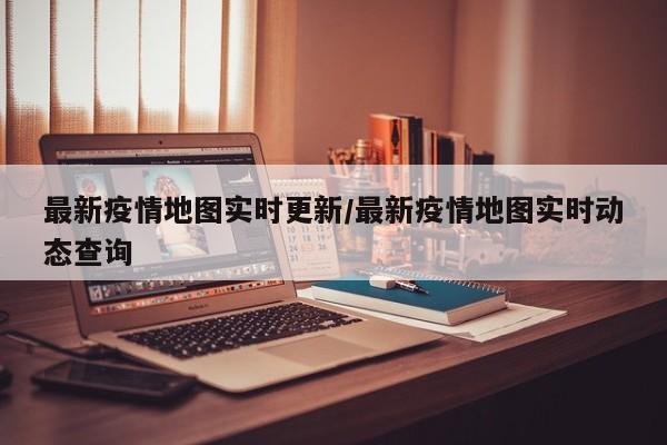 最新疫情地图实时更新/最新疫情地图实时动态查询