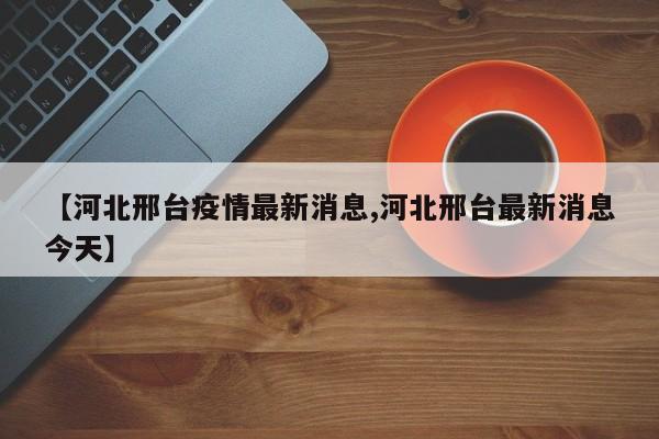 【河北邢台疫情最新消息,河北邢台最新消息今天】