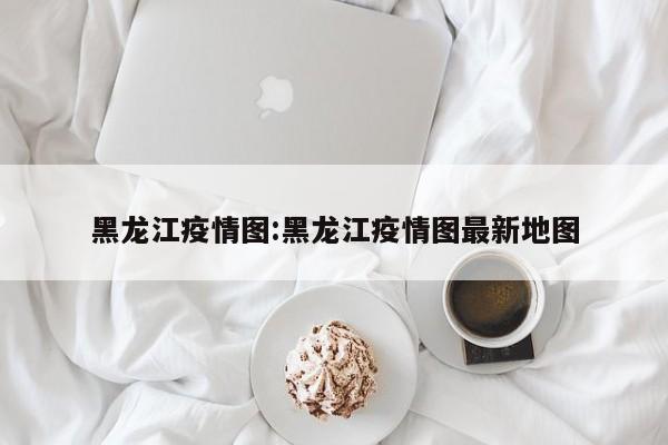黑龙江疫情图:黑龙江疫情图最新地图