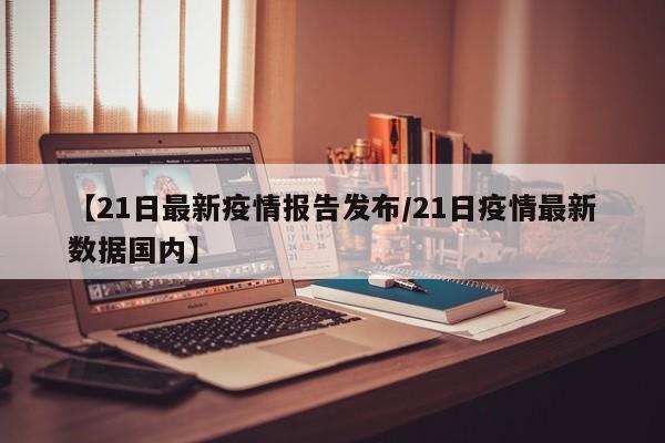 【21日最新疫情报告发布/21日疫情最新数据国内】