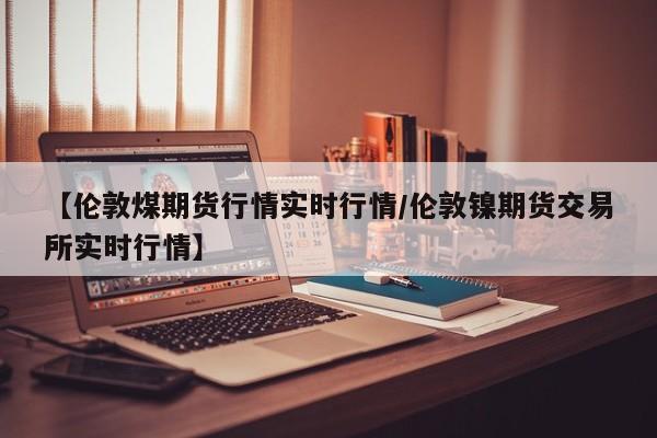 【伦敦煤期货行情实时行情/伦敦镍期货交易所实时行情】