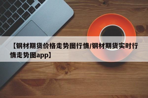 【钢材期货价格走势图行情/钢材期货实时行情走势图app】
