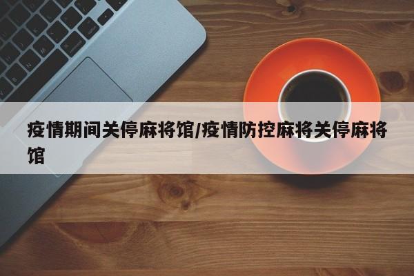 疫情期间关停麻将馆/疫情防控麻将关停麻将馆