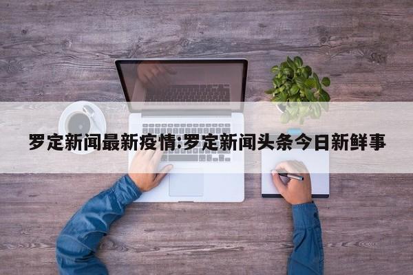 罗定新闻最新疫情:罗定新闻头条今日新鲜事