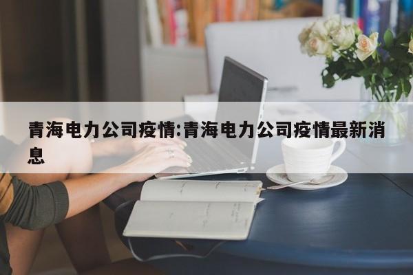 青海电力公司疫情:青海电力公司疫情最新消息