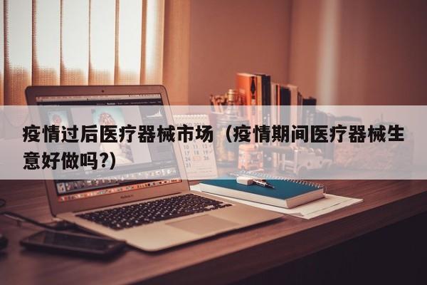疫情过后医疗器械市场(疫情期间医疗器械生意好做吗?)